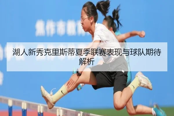 湖人新秀克里斯蒂夏季联赛表现与球队期待解析 | ManbetxSports